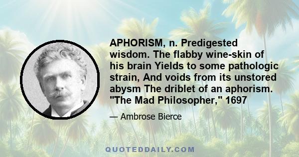 APHORISM, n. Predigested wisdom. The flabby wine-skin of his brain Yields to some pathologic strain, And voids from its unstored abysm The driblet of an aphorism. The Mad Philosopher, 1697