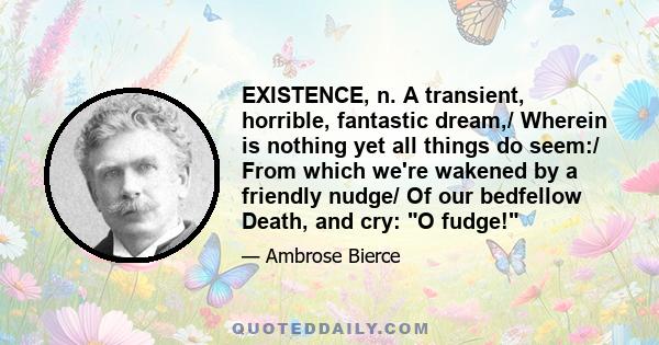 EXISTENCE, n. A transient, horrible, fantastic dream,/ Wherein is nothing yet all things do seem:/ From which we're wakened by a friendly nudge/ Of our bedfellow Death, and cry: O fudge!