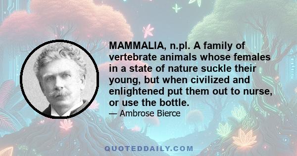 MAMMALIA, n.pl. A family of vertebrate animals whose females in a state of nature suckle their young, but when civilized and enlightened put them out to nurse, or use the bottle.