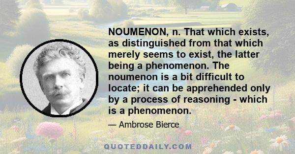 NOUMENON, n. That which exists, as distinguished from that which merely seems to exist, the latter being a phenomenon. The noumenon is a bit difficult to locate; it can be apprehended only by a process of reasoning -