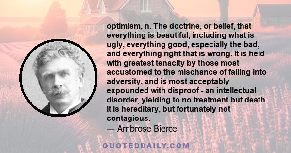 optimism, n. The doctrine, or belief, that everything is beautiful, including what is ugly, everything good, especially the bad, and everything right that is wrong. It is held with greatest tenacity by those most