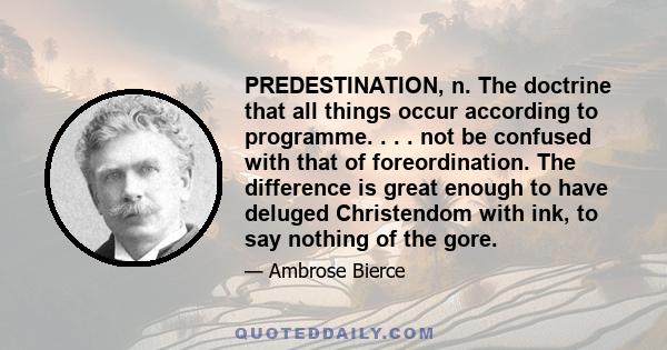 PREDESTINATION, n. The doctrine that all things occur according to programme. . . . not be confused with that of foreordination. The difference is great enough to have deluged Christendom with ink, to say nothing of the 