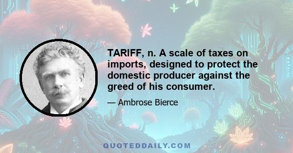 TARIFF, n. A scale of taxes on imports, designed to protect the domestic producer against the greed of his consumer.