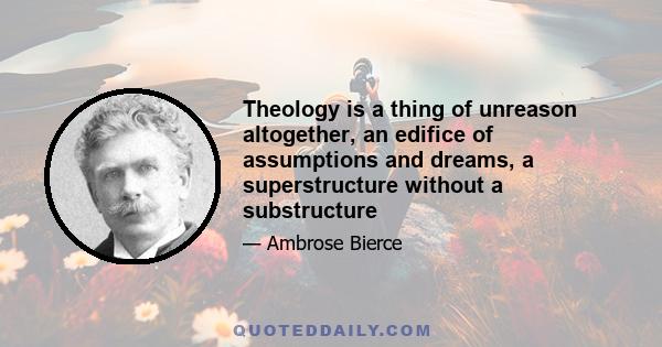 Theology is a thing of unreason altogether, an edifice of assumptions and dreams, a superstructure without a substructure