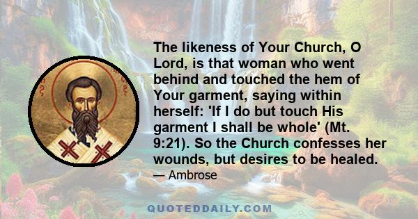 The likeness of Your Church, O Lord, is that woman who went behind and touched the hem of Your garment, saying within herself: 'If I do but touch His garment I shall be whole' (Mt. 9:21). So the Church confesses her