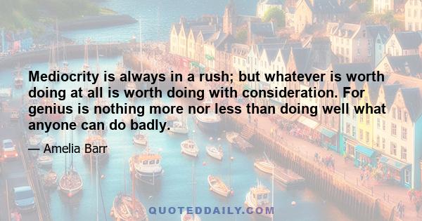 Mediocrity is always in a rush; but whatever is worth doing at all is worth doing with consideration. For genius is nothing more nor less than doing well what anyone can do badly.