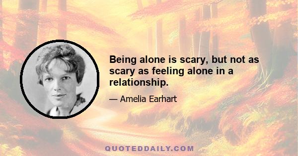 Being alone is scary, but not as scary as feeling alone in a relationship.