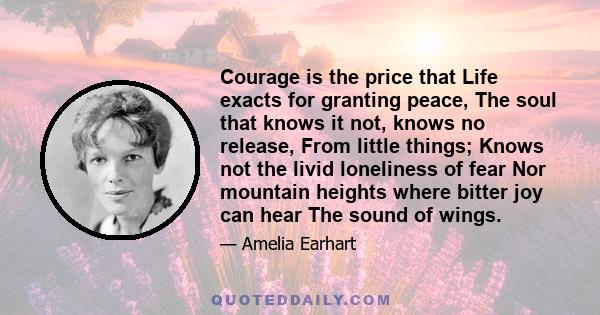 Courage is the price that Life exacts for granting peace, The soul that knows it not, knows no release, From little things; Knows not the livid loneliness of fear Nor mountain heights where bitter joy can hear The sound 