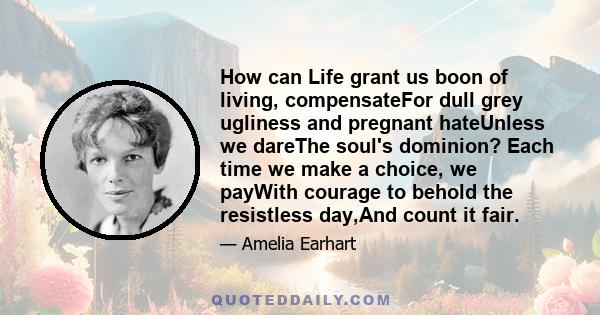 How can Life grant us boon of living, compensateFor dull grey ugliness and pregnant hateUnless we dareThe soul's dominion? Each time we make a choice, we payWith courage to behold the resistless day,And count it fair.