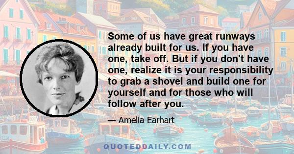 Some of us have great runways already built for us. If you have one, take off. But if you don't have one, realize it is your responsibility to grab a shovel and build one for yourself and for those who will follow after 