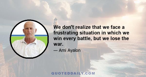 We don't realize that we face a frustrating situation in which we win every battle, but we lose the war.