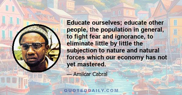 Educate ourselves; educate other people, the population in general, to fight fear and ignorance, to eliminate little by little the subjection to nature and natural forces which our economy has not yet mastered.