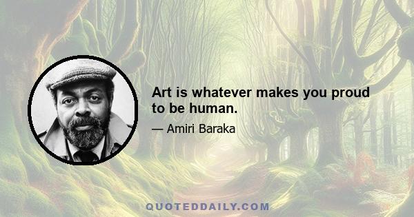 Art is whatever makes you proud to be human.