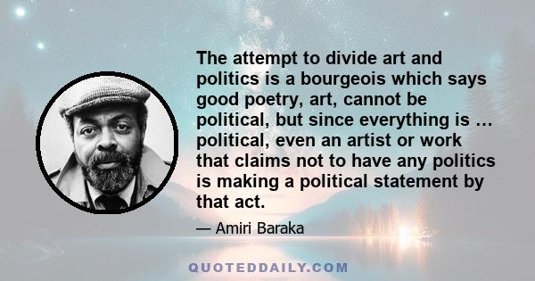 The attempt to divide art and politics is a bourgeois which says good poetry, art, cannot be political, but since everything is … political, even an artist or work that claims not to have any politics is making a