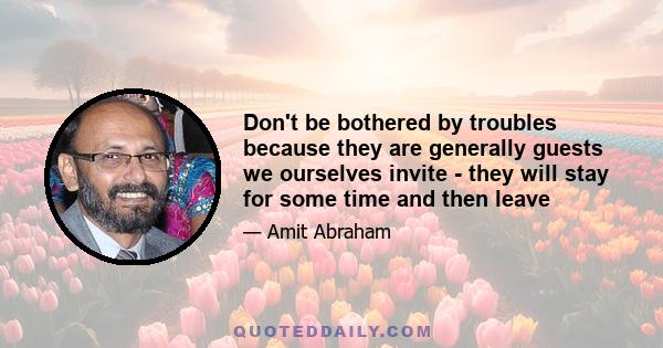 Don't be bothered by troubles because they are generally guests we ourselves invite - they will stay for some time and then leave