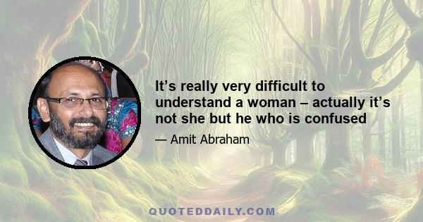 It’s really very difficult to understand a woman – actually it’s not she but he who is confused