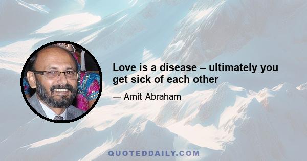 Love is a disease – ultimately you get sick of each other