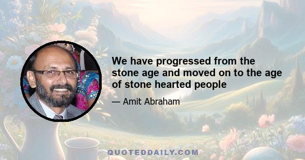 We have progressed from the stone age and moved on to the age of stone hearted people