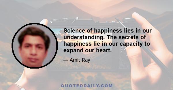 Science of happiness lies in our understanding. The secrets of happiness lie in our capacity to expand our heart.