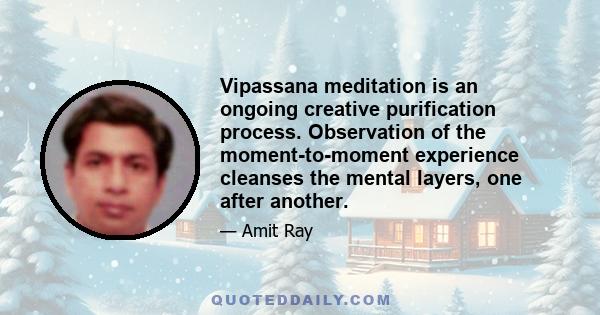 Vipassana meditation is an ongoing creative purification process. Observation of the moment-to-moment experience cleanses the mental layers, one after another.