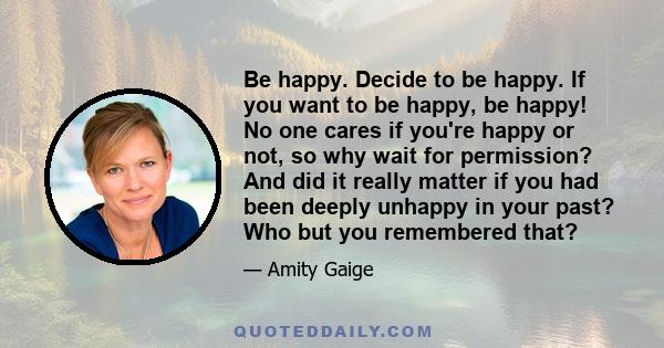 Be happy. Decide to be happy. If you want to be happy, be happy! No one cares if you're happy or not, so why wait for permission? And did it really matter if you had been deeply unhappy in your past? Who but you