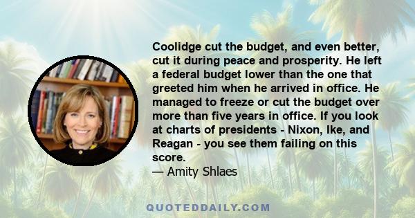 Coolidge cut the budget, and even better, cut it during peace and prosperity. He left a federal budget lower than the one that greeted him when he arrived in office. He managed to freeze or cut the budget over more than 