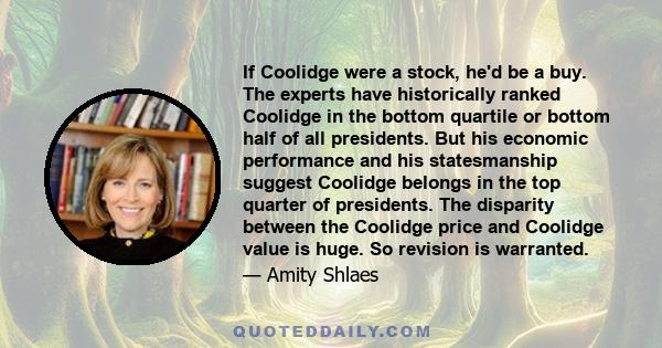 If Coolidge were a stock, he'd be a buy. The experts have historically ranked Coolidge in the bottom quartile or bottom half of all presidents. But his economic performance and his statesmanship suggest Coolidge belongs 