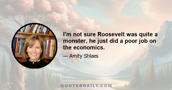 I'm not sure Roosevelt was quite a monster, he just did a poor job on the economics.