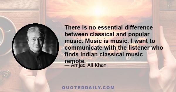 There is no essential difference between classical and popular music. Music is music. I want to communicate with the listener who finds Indian classical music remote.