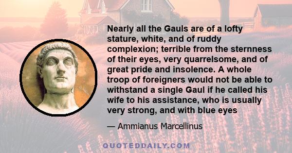 Nearly all the Gauls are of a lofty stature, white, and of ruddy complexion; terrible from the sternness of their eyes, very quarrelsome, and of great pride and insolence. A whole troop of foreigners would not be able