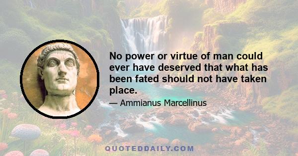 No power or virtue of man could ever have deserved that what has been fated should not have taken place.