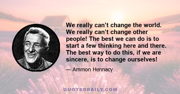 We really can’t change the world. We really can’t change other people! The best we can do is to start a few thinking here and there. The best way to do this, if we are sincere, is to change ourselves!