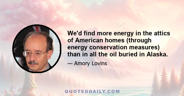 We'd find more energy in the attics of American homes (through energy conservation measures) than in all the oil buried in Alaska.