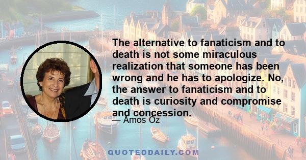 The alternative to fanaticism and to death is not some miraculous realization that someone has been wrong and he has to apologize. No, the answer to fanaticism and to death is curiosity and compromise and concession.