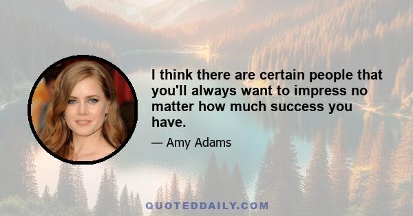 I think there are certain people that you'll always want to impress no matter how much success you have.