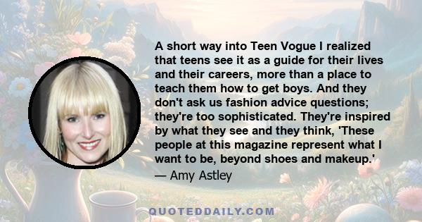 A short way into Teen Vogue I realized that teens see it as a guide for their lives and their careers, more than a place to teach them how to get boys. And they don't ask us fashion advice questions; they're too