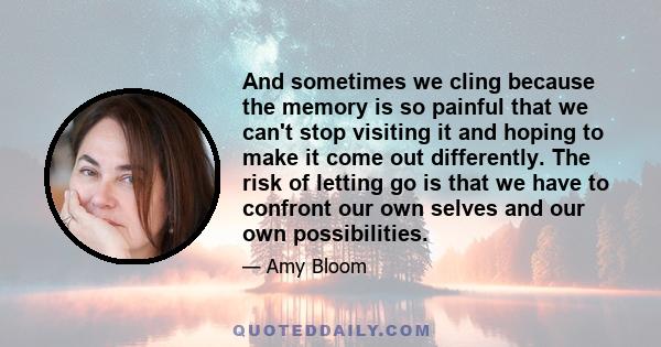 And sometimes we cling because the memory is so painful that we can't stop visiting it and hoping to make it come out differently. The risk of letting go is that we have to confront our own selves and our own