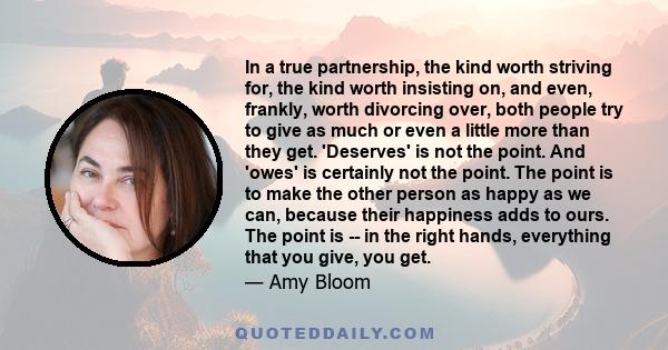 In a true partnership, the kind worth striving for, the kind worth insisting on, and even, frankly, worth divorcing over, both people try to give as much or even a little more than they get. 'Deserves' is not the point. 