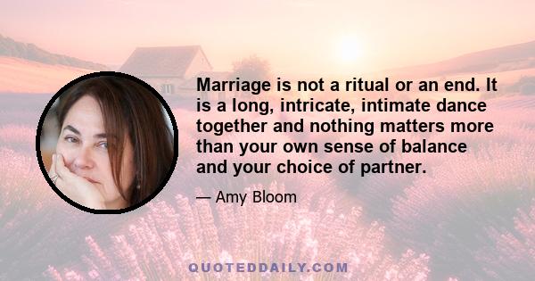 Marriage is not a ritual or an end. It is a long, intricate, intimate dance together and nothing matters more than your own sense of balance and your choice of partner.