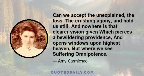 Can we accept the unexplained, the loss, The crushing agony, and hold us still. And nowhere is that clearer vision given Which pierces a bewildering providence, And opens windows upon highest heaven, But where we see