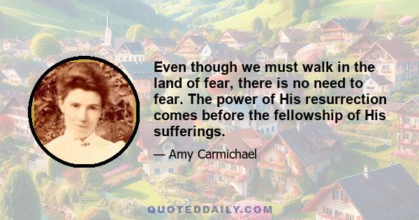 Even though we must walk in the land of fear, there is no need to fear. The power of His resurrection comes before the fellowship of His sufferings.