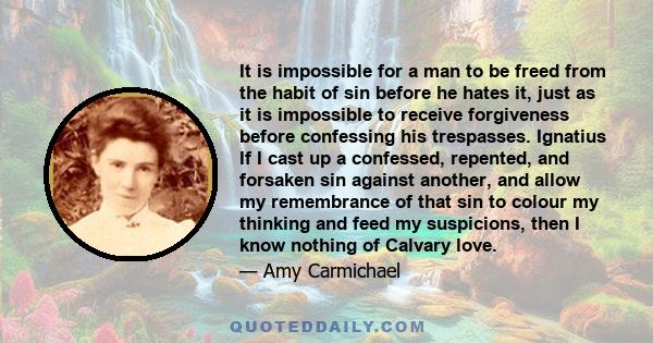 It is impossible for a man to be freed from the habit of sin before he hates it, just as it is impossible to receive forgiveness before confessing his trespasses. Ignatius If I cast up a confessed, repented, and