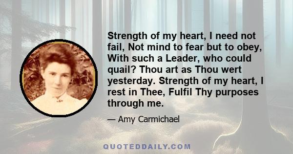 Strength of my heart, I need not fail, Not mind to fear but to obey, With such a Leader, who could quail? Thou art as Thou wert yesterday. Strength of my heart, I rest in Thee, Fulfil Thy purposes through me.