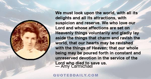 We must look upon the world, with all its delights and all its attractions, with suspicion and reserve. We who love our Lord and whose affections are set on Heavenly things voluntarily and gladly lay aside the things