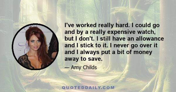 I've worked really hard. I could go and by a really expensive watch, but I don't. I still have an allowance and I stick to it. I never go over it and I always put a bit of money away to save.