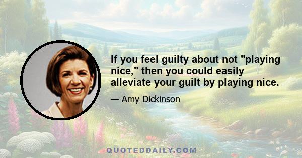 If you feel guilty about not playing nice, then you could easily alleviate your guilt by playing nice.