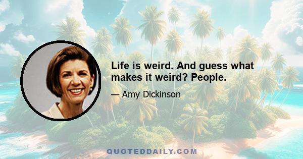 Life is weird. And guess what makes it weird? People.