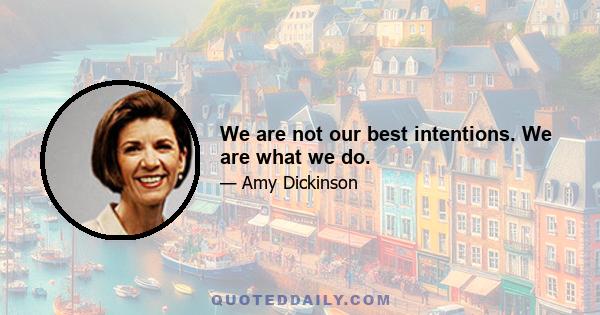 We are not our best intentions. We are what we do.