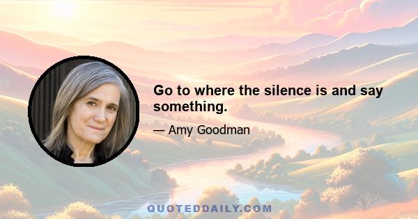 Go to where the silence is and say something.