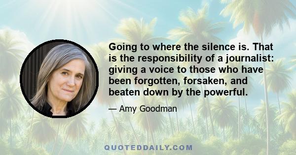 Going to where the silence is. That is the responsibility of a journalist: giving a voice to those who have been forgotten, forsaken, and beaten down by the powerful.